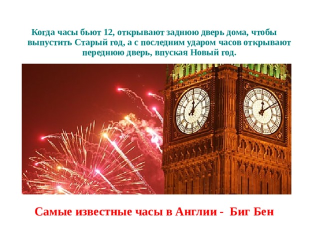 Когда часы бьют 12, открывают заднюю дверь дома, чтобы выпустить Старый год, а с последним ударом часов открывают переднюю дверь, впуская Новый год. Самые известные часы в Англии - Биг Бен  