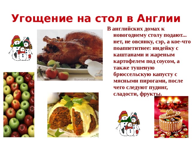 Угощение на стол в Англии В английских домах к новогоднему столу подают... нет, не овсянку, сэр, а кое-что поаппетитнее: индейку с каштанами и жареным картофелем под соусом, а также тушеную брюссельскую капусту с мясными пирогами, после чего следуют пудинг, сладости, фрукты.   