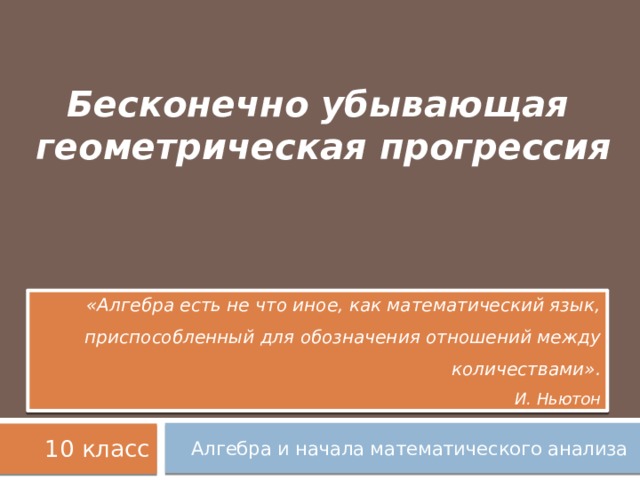 Бесконечно убывающая  геометрическая прогрессия   «Алгебра есть не что иное, как математический язык, приспособленный для обозначения отношений между количествами». И. Ньютон 10 класс Алгебра и начала математического анализа 