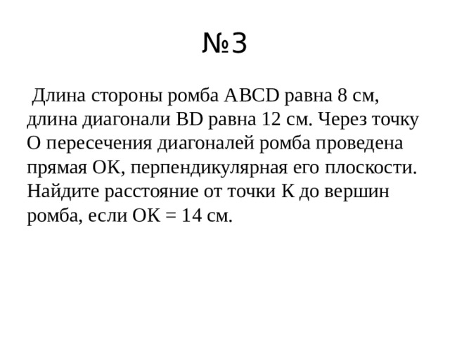 № 3   Длина стороны ромба ABCD равна 8 см, длина диагонали BD равна 12 см. Через точку О пересечения диагоналей ромба проведена прямая ОК, перпендикулярная его плоскости. Найдите расстояние от точки К до вершин ромба, если ОК = 14 см. 