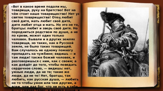  « Вот в какое время подали мы, товарищи, руку на братство! Вот на чём стоит наше товарищество! Нет уз святее товарищества! Отец любит своё дитя, мать любит своё дитя, дитя любит отца и мать. Но это не то, братцы: любит и зверь своё дитя. Но породниться родством по душе, а не по крови, может один только человек. Бывали и в других землях товарищи, но таких, как в Русской земле, не было таких товарищей. Вам случалось не одному помногу пропадать на чужбине; видишь — и там люди! также божий человек, и разговоришься с ним, как с своим; а как дойдёт до того, чтобы поведать сердечное слово, — видишь: нет, умные люди, да не те; такие же люди, да не те! Нет, братцы, так любить, как русская душа, — любить не то чтобы умом или чем другим, а всем, чем дал бог, что ни есть в тебе, а... — сказал Тарас, и махнул рукой, и потряс седою головою, и усом моргнул, и сказал: - Нет, так любить никто не может!» 