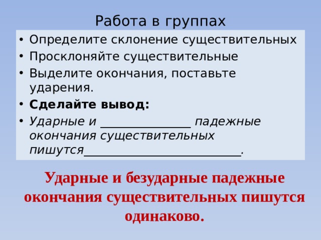 Работа в группах Определите склонение существительных Просклоняйте существительные Выделите окончания, поставьте ударения. Сделайте вывод: Ударные и _______________ падежные окончания существительных пишутся__________________________. Ударные и безударные падежные окончания существительных пишутся одинаково. 