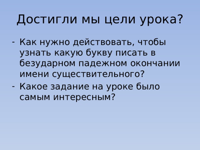 Достигли мы цели урока? Как нужно действовать, чтобы узнать какую букву писать в безударном падежном окончании имени существительного? Какое задание на уроке было самым интересным? 