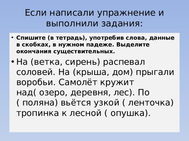 Если написали упражнение и выполнили задания: Спишите (в тетрадь), употребив слова, данные в скобках, в нужном падеже. Выделите окончания существительных. На (ветка, сирень) распевал соловей. На (крыша, дом) прыгали воробьи. Самолёт кружит над( озеро, деревня, лес). По ( поляна) вьётся узкой ( ленточка) тропинка к лесной ( опушка).   