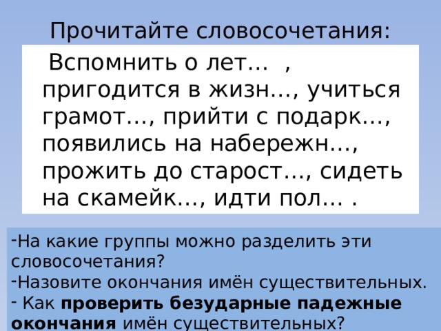 Прочитайте словосочетания:  Вспомнить о лет… , пригодится в жизн…, учиться грамот…, прийти с подарк…, появились на набережн…, прожить до старост…, сидеть на скамейк…, идти пол… . На какие группы можно разделить эти словосочетания? Назовите окончания имён существительных.  Как проверить безударные падежные окончания имён существительных? 