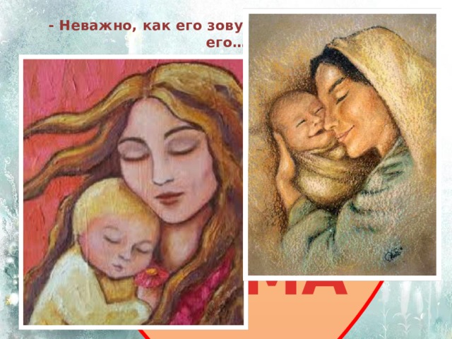 - Неважно, как его зовут…ты будешь звать его…  МАМА 