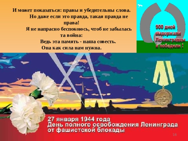 И может показаться: правы и убедительны слова.  Но даже если это правда, такая правда не права!  Я не напрасно беспокоюсь, чтоб не забылась та война:  Ведь эта память - наша совесть.  Она как сила нам нужна.  