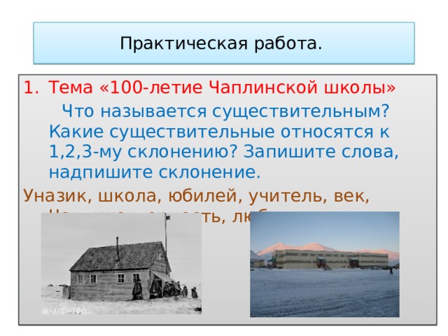 Практическая работа. Тема «100-летие Чаплинской школы»  Что называется существительным? Какие существительные относятся к 1,2,3-му склонению? Запишите слова, надпишите склонение. Уназик, школа, юбилей, учитель, век, Чаплино, гордость, любовь, память, благодарность.