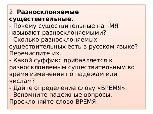 2. Разносклоняемые существительные.  - Почему существительные на –МЯ называют разносклоняемыми?  - Сколько разносклоняемых существительных есть в русском языке? Перечислите их.  - Какой суффикс прибавляется к разносклоняемым существительным во время изменения по падежам или числам?  - Дайте определение слову «БРЕМЯ».  - Вспомните падежные вопросы. Просклоняйте слово ВРЕМЯ.