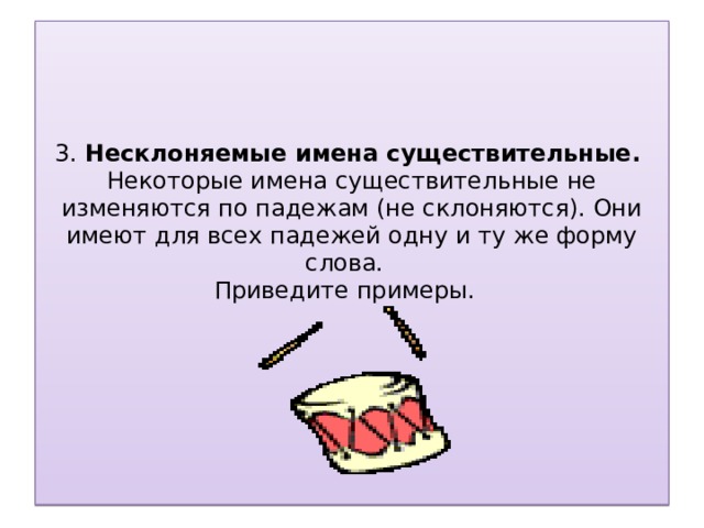 3. Несклоняемые имена существительные.  Некоторые имена существительные не изменяются по падежам (не склоняются). Они имеют для всех падежей одну и ту же форму слова.  Приведите примеры.