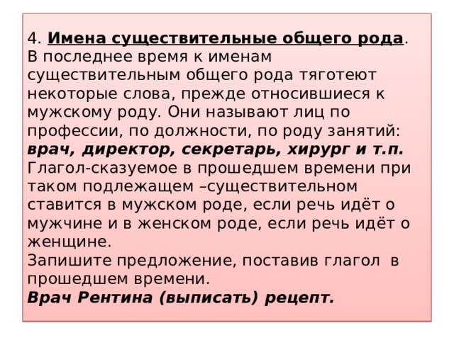 4. Имена существительные общего рода .  В последнее время к именам существительным общего рода тяготеют некоторые слова, прежде относившиеся к мужскому роду. Они называют лиц по профессии, по должности, по роду занятий: врач, директор, секретарь, хирург и т.п.   Глагол-сказуемое в прошедшем времени при таком подлежащем –существительном ставится в мужском роде, если речь идёт о мужчине и в женском роде, если речь идёт о женщине.  Запишите предложение, поставив глагол в прошедшем времени.  Врач Рентина (выписать) рецепт.