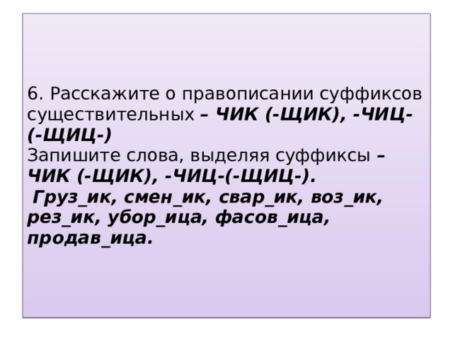 6. Расскажите о правописании суффиксов существительных – ЧИК (-ЩИК), -ЧИЦ-(-ЩИЦ-)  Запишите слова, выделяя суффиксы – ЧИК (-ЩИК), -ЧИЦ-(-ЩИЦ-).   Груз_ик, смен_ик, свар_ик, воз_ик, рез_ик, убор_ица, фасов_ица, продав_ица.