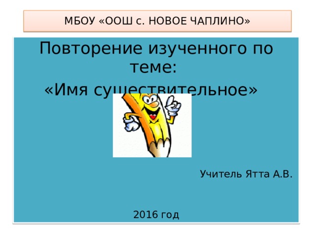 МБОУ «ООШ с. НОВОЕ ЧАПЛИНО» Повторение изученного по теме: «Имя существительное» Учитель Ятта А.В. 2016 год