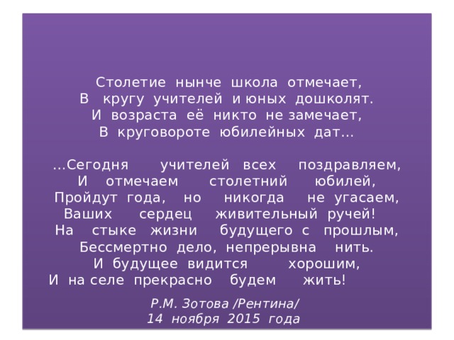 Столетие нынче школа отмечает,  В кругу учителей и юных дошколят.  И возраста её никто не замечает,  В круговороте юбилейных дат…   …Сегодня учителей всех поздравляем,  И отмечаем столетний юбилей,  Пройдут года, но никогда не угасаем,  Ваших сердец живительный ручей!  На стыке жизни будущего с прошлым,  Бессмертно дело, непрерывна нить.  И будущее видится хорошим,  И на селе прекрасно будем жить!   Р.М. Зотова /Рентина/  14 ноября 2015 года