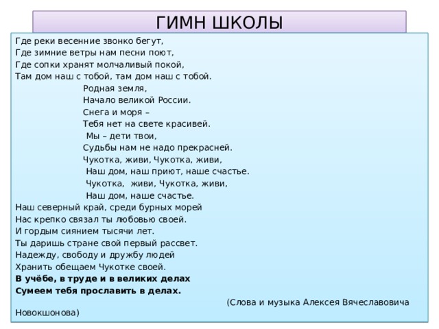 ГИМН ШКОЛЫ Где реки весенние звонко бегут, Где зимние ветры нам песни поют, Где сопки хранят молчаливый покой, Там дом наш с тобой, там дом наш с тобой.  Родная земля,  Начало великой России.  Снега и моря –  Тебя нет на свете красивей.  Мы – дети твои,  Судьбы нам не надо прекрасней.  Чукотка, живи, Чукотка, живи,  Наш дом, наш приют, наше счастье.  Чукотка, живи, Чукотка, живи,  Наш дом, наше счастье. Наш северный край, среди бурных морей Нас крепко связал ты любовью своей. И гордым сиянием тысячи лет. Ты даришь стране свой первый рассвет. Надежду, свободу и дружбу людей Хранить обещаем Чукотке своей. В учёбе, в труде и в великих делах Сумеем тебя прославить в делах.  (Слова и музыка Алексея Вячеславовича Новокшонова)