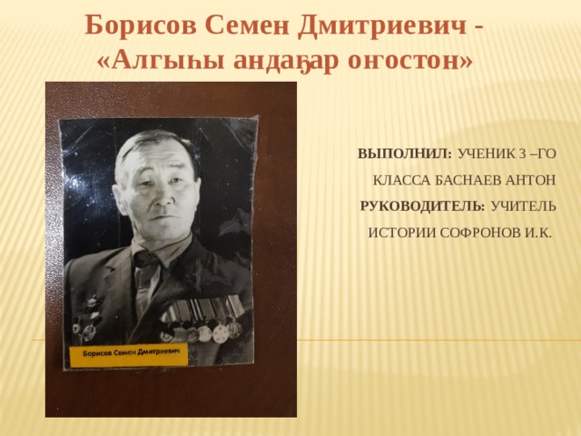 Борисов Семен Дмитриевич - «Алгыһы андаҕар оҥостон» Выполнил: ученик 3 –го класса Баснаев Антон  Руководитель: учитель истории Софронов И.К. 