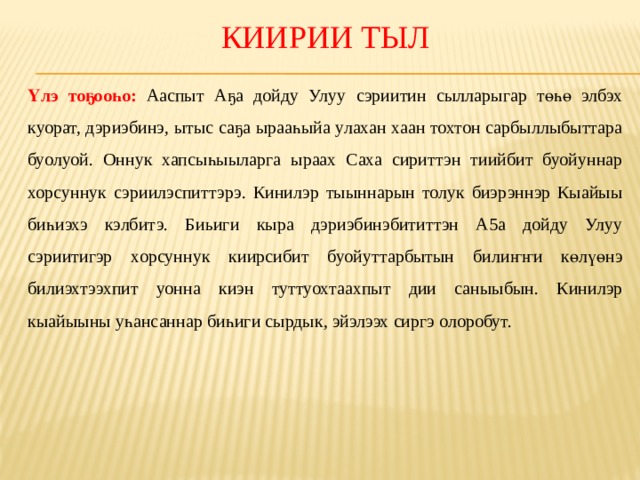 Киирии тыл Үлэ тоҕооһо: Ааспыт Аҕа дойду Улуу сэриитин сылларыгар төһө элбэх куорат, дэриэбинэ, ытыс саҕа ырааһыйа улахан хаан тохтон сарбыллыбыттара буолуой. Оннук хапсыһыыларга ыраах Саха сириттэн тиийбит буойуннар хорсуннук сэриилэспиттэрэ. Кинилэр тыыннарын толук биэрэннэр Кыайыы биһиэхэ кэлбитэ. Биьиги кыра дэриэбинэбититтэн А5а дойду Улуу сэриитигэр хорсуннук киирсибит буойуттарбытын билиҥҥи көлүөнэ билиэхтээхпит уонна киэн туттуохтаахпыт дии саныыбын. Кинилэр кыайыыны уһансаннар биһиги сырдык, эйэлээх сиргэ олоробут. 