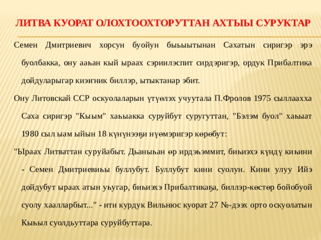 Литва куорат олохтоохторуттан ахтыы суруктар   Семен Дмитриевич хорсун буойун быьыытынан Сахатын сиригэр эрэ буолбакка, ону ааһан кый ыраах сэриилэспит сирдэригэр, ордук Прибалтика дойдуларыгар киэҥник биллэр, ытыктанар эбит. Ону Литовскай ССР оскуолаларын үтүөлэх учуутала П.Фролов 1975 сыллаахха Саха сиригэр 