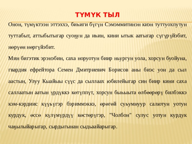 Түмүк тыл   Онон, түмүктээн эттэххэ, биһиги бүгүн Сэмэммитинэн киэн туттуохпутун туттабыт, аттыбытыгар суоҕун да иһин, кини ытык аатыгар сүгүрүйэбит, нөрүөн нөргүйэбит. Мин бигэтик эрэнэбин, саха норуотун биир ньургун уола, хорсун буойуна, гвардия ефрейтора Семен Дмитриевич Борисов аны биэс уон да сыл аастын, Улуу Кыайыы сүүс да сыллаах юбилейыгар син биир кини саха саллаатын аатын үрдүккэ көтүппүт, хорсун быһыыта өлбөөрөрү билбэккэ кэм-кэрдиис күүһүгэр бэриммэккэ, өрөгөй суһумнуур салютун уотун курдук, өссө күлүмүрдүү көстөрүгэр, 