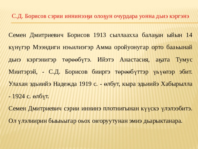 С.Д. Борисов сэрии иннинээҕи олоҕун очурдара уонна дьиэ кэргэнэ Семен Дмитриевич Борисов 1913 сыллаахха балаҕан ыйын 14 күнүгэр Мээндиги нэһилиэгэр Амма оройуонугар орто бааһынай дьиэ кэргэнигэр төрөөбүтэ. Ийэтэ Анастасия, аҕата Тумус Миитэрэй, - С.Д. Борисов бииргэ төрөөбүттэр үһүөлэр эбит. Улахан эдьиийэ Надежда 1919 с. - өлбут, кыра эдьиийэ Хабырылла - 1924 с. өлбүт. Семен Дмитриевич сэрии иннинэ плотнигынан күүскэ үлэлээбитэ. Ол үлэлиирин быыһыгар оһох оҥоруутунан эмиэ дьарыктанара. 