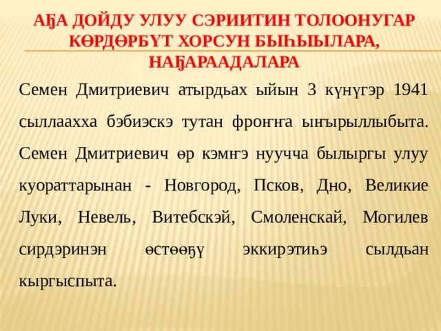Аҕа дойду улуу сэриитин толоонугар көрдөрбүт хорсун быһыылара, наҕараадалара Семен Дмитриевич атырдьах ыйын 3 күнүгэр 1941 сыллаахха бэбиэскэ тутан фроҥҥа ыҥырыллыбыта. Семен Дмитриевич өр кэмҥэ нуучча былыргы улуу куораттарынан - Новгород, Псков, Дно, Великие Луки, Невель, Витебскэй, Смоленскай, Могилев сирдэринэн өстөөҕү эккирэтиһэ сылдьан кыргыспыта. 
