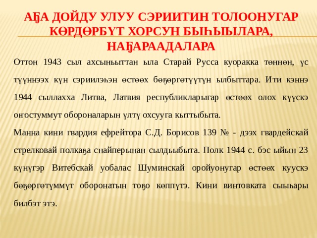 Аҕа дойду улуу сэриитин толоонугар көрдөрбүт хорсун быһыылара, наҕараадалара Оттон 1943 сыл ахсыньыттан ыла Старай Русса куоракка төннөн, үс түүннээх күн сэриилэһэн өстөөх бөҕөргөтүүтүн ылбыттара. Ити кэннэ 1944 сыллахха Литва, Латвия республикларыгар өстөөх олох күүскэ оҥостуммут обороналарын үлтү охсууга кыттыбыта. Манна кини гвардия ефрейтора С.Д. Борисов 139 № - дээх гвардейскай стрелковай полкаҕа снайперынан сылдьыбыта. Полк 1944 с. бэс ыйын 23 күнүгэр Витебскай уобалас Шуминскай оройуонугар өстөөх куускэ бөҕөргөтүммүт оборонатын тоҕо көппүтэ. Кини винтовката сыыһары билбэт этэ. 