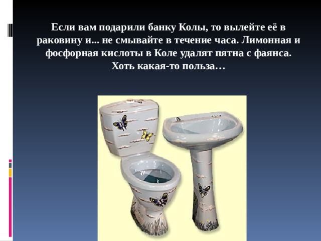 Если вам подарили банку Колы, то вылейте её в раковину и... не смывайте в течение часа. Лимонная и фосфорная кислоты в Коле удалят пятна с фаянса. Хоть какая-то польза…   