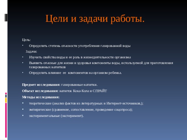 Цели и задачи работы. Цель: Определить степень опасности употребления газированной воды  Задачи: Изучить свойства воды и ее роль в жизнедеятельности организма Выявить опасные для жизни и здоровья компоненты воды, используемой для приготовления газированных напитков Определить влияние  ее  компонентов на организм ребенка. Предмет исследования : газированные напитки. Объект исследования : напиток Кока-Кола и СПРАЙТ Методы исследования: теоретические (анализ фактов из литературных и Интернет-источников,); эмпирические (сравнение, сопоставление, проведение соцопроса); экспериментальные (эксперимент).   