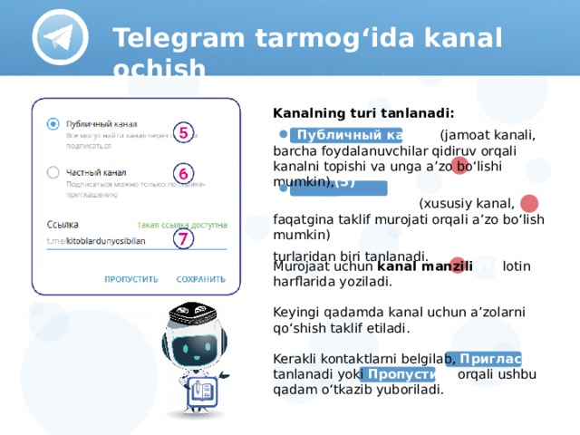 Telegram tarmog‘ida kanal ochish Kanalning turi tanlanadi:  Публичный канал (jamoat kanali, barcha foydalanuvchilar qidiruv orqali kanalni topishi va unga a’zo bo‘lishi mumkin), (5)   Частный канал (xususiy kanal, faqatgina taklif murojati orqali a’zo bo‘lish mumkin) (6) turlaridan biri tanlanadi. Murojaat uchun kanal manzili (7) lotin harflarida yoziladi. Keyingi qadamda kanal uchun a’zolarni qo‘shish taklif etiladi. Kerakli kontaktlarni belgilab, Пригласить tanlanadi yoki Пропустить orqali ushbu qadam o‘tkazib yuboriladi.  