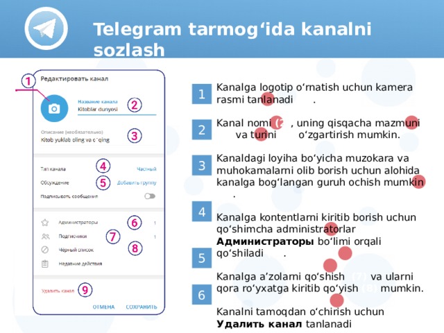 Telegram tarmog‘ida kanalni sozlash Kanalga logotip o‘rnatish uchun kamera rasmi tanlanadi (1) . Kanal nomi (2) , uning qisqacha mazmuni (3) va turini (4) o‘zgartirish mumkin. Kanaldagi loyiha bo‘yicha muzokara va muhokamalarni olib borish uchun alohida kanalga bog‘langan guruh ochish mumkin (5) . Kanalga kontentlarni kiritib borish uchun qo‘shimcha administratorlar Администраторы bo‘limi orqali qo‘shiladi (6) . Kanalga a’zolarni qo‘shish (7) va ularni qora ro‘yxatga kiritib qo‘yish (8) mumkin. Kanalni tamoqdan o‘chirish uchun Удалить канал tanlanadi (9)  1 2 3 4 5 6 
