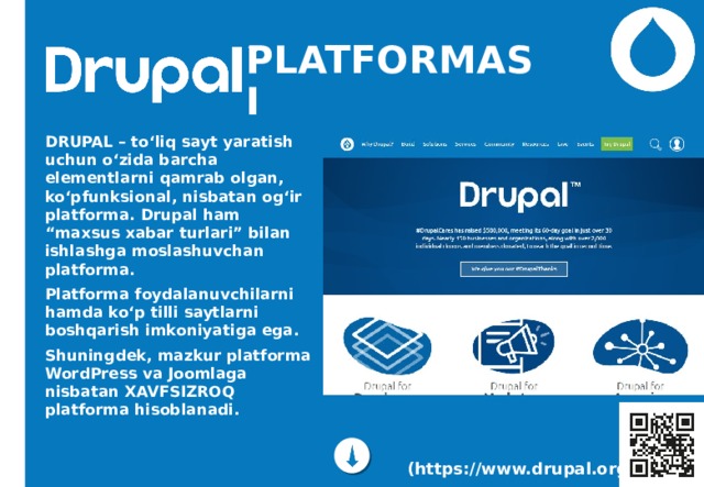 PLATFORMASI DRUPAL – to‘liq sayt yaratish uchun o‘zida barcha elementlarni qamrab olgan, ko‘pfunksional, nisbatan og‘ir platforma. Drupal ham “maxsus xabar turlari” bilan ishlashga moslashuvchan platforma. Platforma foydalanuvchilarni hamda ko‘p tilli saytlarni boshqarish imkoniyatiga ega. Shuningdek, mazkur platforma WordPress va Joomlaga nisbatan XAVFSIZROQ platforma hisoblanadi.  (https://www.drupal.org/) 