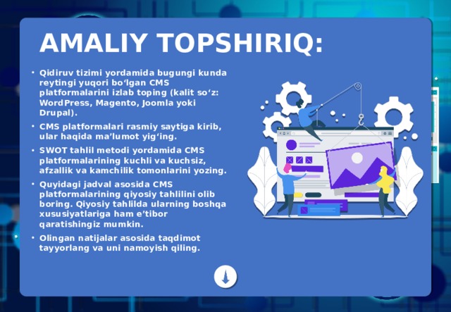 AMALIY TOPSHIRIQ: Qidiruv tizimi yordamida bugungi kunda reytingi yuqori bo‘lgan CMS platformalarini izlab toping (kalit so‘z: WordPress, Magento, Joomla yoki Drupal). CMS platformalari rasmiy saytiga kirib, ular haqida ma’lumot yig‘ing. SWOT tahlil metodi yordamida CMS platformalarining kuchli va kuchsiz, afzallik va kamchilik tomonlarini yozing. Quyidagi jadval asosida CMS platformalarining qiyosiy tahlilini olib boring. Qiyosiy tahlilda ularning boshqa xususiyatlariga ham e’tibor qaratishingiz mumkin. Olingan natijalar asosida taqdimot tayyorlang va uni namoyish qiling. 