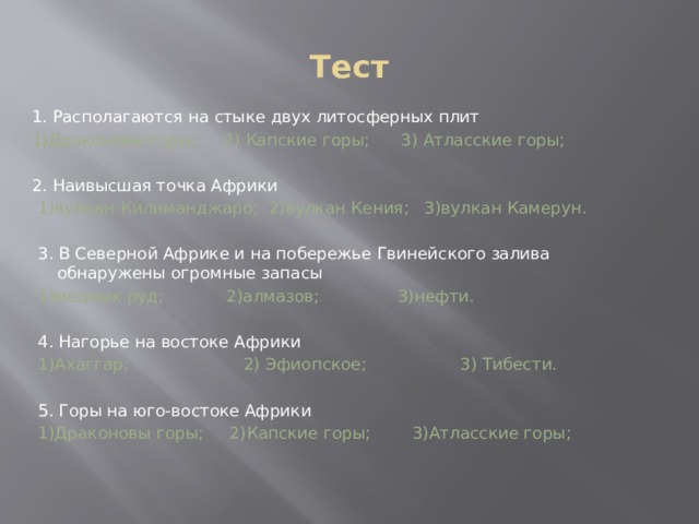 Тест 1. Располагаются на стыке двух литосферных плит 1)Драконовы горы; 2) Капские горы; 3) Атласские горы; 2. Наивысшая точка Африки 1)вулкан Килиманджаро; 2)вулкан Кения; 3)вулкан Камерун. 3. В Северной Африке и на побережье Гвинейского залива обнаружены огромные запасы 1)медных руд; 2)алмазов; 3)нефти. 4. Нагорье на востоке Африки 1)Ахаггар; 2) Эфиопское; 3) Тибести. 5. Горы на юго-востоке Африки 1)Драконовы горы; 2)Капские горы; 3)Атласские горы; 