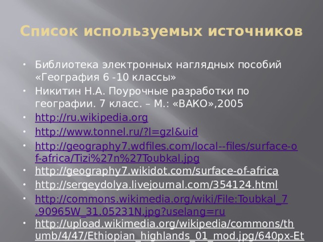 Список используемых источников Библиотека электронных наглядных пособий «География 6 -10 классы» Никитин Н.А. Поурочные разработки по географии. 7 класс. – М.: «ВАКО»,2005 http://ru.wikipedia.org http://www.tonnel.ru/?l=gzl&uid http://geography7.wdfiles.com/local--files/surface-of-africa/Tizi%27n%27Toubkal.jpg http://geography7.wikidot.com/surface-of-africa  http://sergeydolya.livejournal.com/354124.html  http://commons.wikimedia.org/wiki/File:Toubkal_7.90965W_31.05231N.jpg?uselang=ru http://upload.wikimedia.org/wikipedia/commons/thumb/4/47/Ethiopian_highlands_01_mod.jpg/640px-Ethiopian_highlands_01_mod.jpg?uselang=ru  