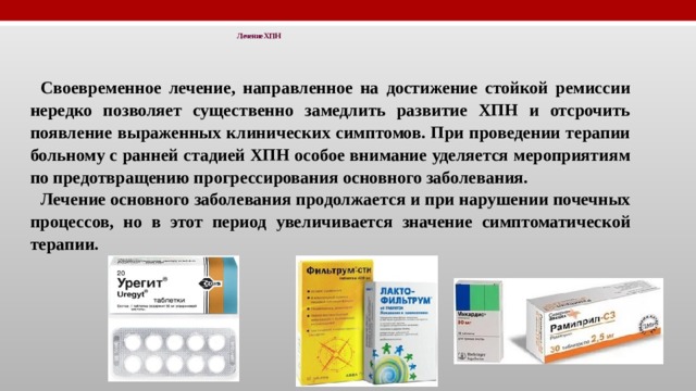 Лечение ХПН   Своевременное лечение, направленное на достижение стойкой ремиссии нередко позволяет существенно замедлить развитие ХПН и отсрочить появление выраженных клинических симптомов. При проведении терапии больному с ранней стадией ХПН особое внимание уделяется мероприятиям по предотвращению прогрессирования основного заболевания. Лечение основного заболевания продолжается и при нарушении почечных процессов, но в этот период увеличивается значение симптоматической терапии. 