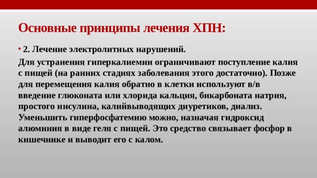 Основные принципы лечения ХПН: 2. Лечение электролитных нарушений. Для устранения гиперкалиемии ограничивают поступление калия с пищей (на ранних стадиях заболевания этого достаточно). Позже для перемещения калия обратно в клетки используют в/в введение глюконата или хлорида кальция, бикарбоната натрия, простого инсулина, калийвыводящих диуретиков, диализ. Уменьшить гиперфосфатемию можно, назначая гидроксид алюминия в виде геля с пищей. Это средство связывает фосфор в кишечнике и выводит его с калом. 