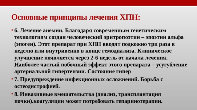 Основные принципы лечения ХПН: 6. Лечение анемии. Благодаря современным генетическим технологиям создан человеческий эритропоэтин – эпоэтин альфа (эпоген). Этот препарат при ХПН вводят подкожно три раза в неделю или внутривенно в конце гемодиализа. Клиническое улучшение появляется через 2-6 недель от начала лечения. Наиболее частый побочный эффект этого препарата – усугубление артериальной гипертензии. Состояние гипер 7. Предупреждение инфекционных осложнений. Борьба с остеодистрофией. 8. Инвазивные вмешательства (диализ, трансплантация почки).коагуляции может потребовать гепаринотерапии. 