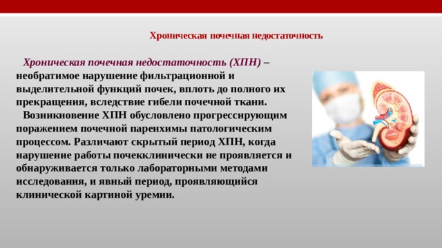 Хроническая  почечная недостаточность Хроническая почечная недостаточность (ХПН)  – необратимое нарушение фильтрационной и выделительной функций почек, вплоть до полного их прекращения, вследствие гибели почечной ткани. Возникновение ХПН обусловлено прогрессирующим поражением почечной паренхимы патологическим процессом. Различают скрытый период ХПН, когда нарушение работы почекклинически не проявляется и обнаруживается только лабораторными методами исследования, и явный период, проявляющийся клинической картиной уремии. 