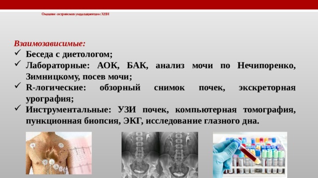 Оказание сестринского ухода пациентам с ХПН   Взаимозависимые: Беседа с диетологом; Лабораторные: АОК, БАК, анализ мочи по Нечипоренко, Зимницкому, посев мочи; R-логические: обзорный снимок почек, экскреторная урография; Инструментальные: УЗИ почек, компьютерная томография, пункционная биопсия, ЭКГ, исследование глазного дна.  
