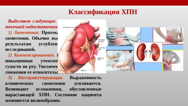 Классификация ХПН Выделяют следующие стадии хронической почечной недостаточности: 1) Латентная.  Протекает без выраженных симптомов. Обычно выявляется только по результатам углубленных клинических исследований. 2) Компенсированная.  Пациента беспокоит повышенная утомляемость, ощущение сухости во рту. Увеличение объема мочи при снижении ее относительной плотности. 3) Интермиттирующая. Выраженность клинических симптомов усиливается. Возникают осложнения, обусловленные нарастающей ХПН. Состояние пациента изменяется волнообразно. 