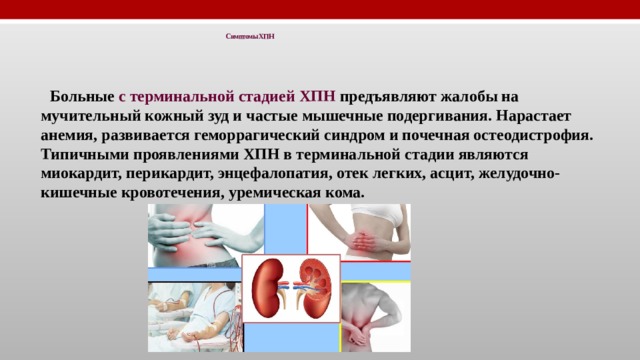 Симптомы ХПН   Больные с терминальной стадией ХПН предъявляют жалобы на мучительный кожный зуд и частые мышечные подергивания. Нарастает анемия, развивается геморрагический синдром и почечная остеодистрофия. Типичными проявлениями ХПН в терминальной стадии являются миокардит, перикардит, энцефалопатия, отек легких, асцит, желудочно-кишечные кровотечения, уремическая кома. 