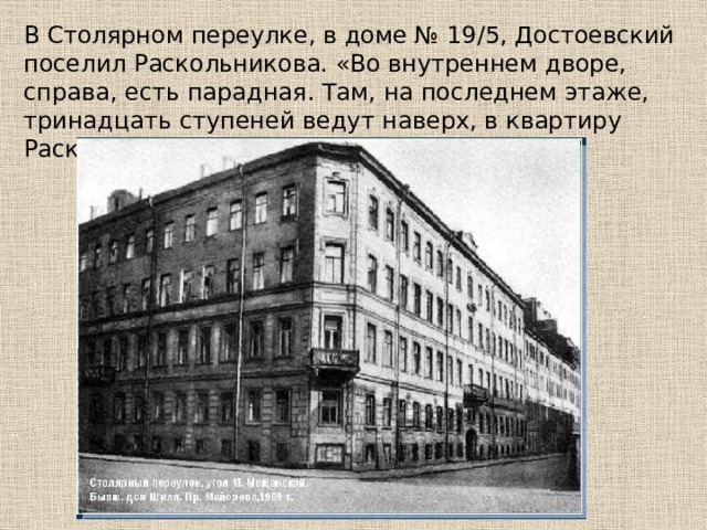 В Столярном переулке, в доме № 19/5, Достоевский поселил Раскольникова. «Во внутреннем дворе, справа, есть парадная. Там, на последнем этаже, тринадцать ступеней ведут наверх, в квартиру Раскольникова. 