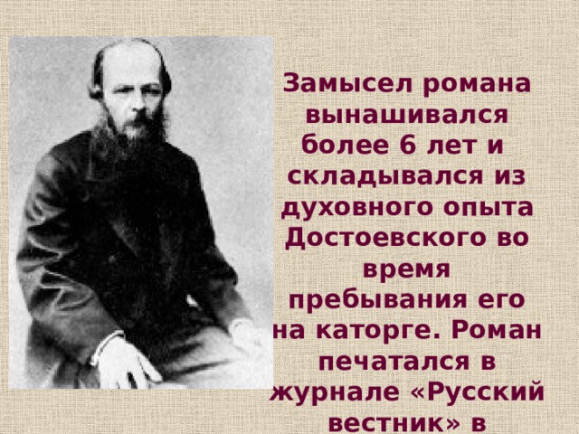 Замысел романа вынашивался более 6 лет и складывался из духовного опыта Достоевского во время пребывания его на каторге. Роман печатался в журнале «Русский вестник» в течение 1866 года. 