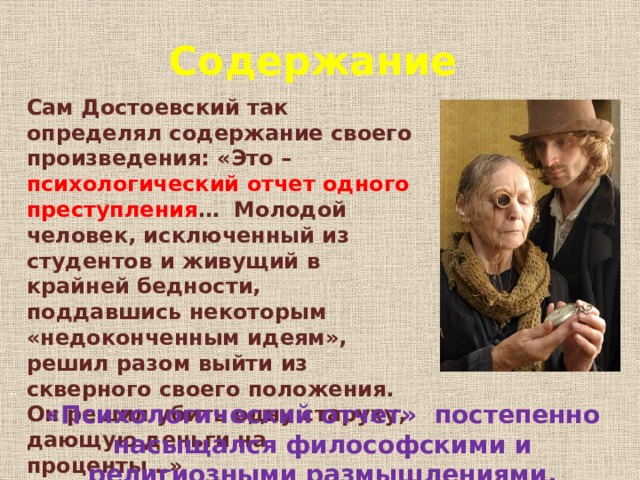 Содержание Сам Достоевский так определял содержание своего произведения: «Это – психологический отчет одного преступления … Молодой человек, исключенный из студентов и живущий в крайней бедности, поддавшись некоторым «недоконченным идеям», решил разом выйти из скверного своего положения. Он решил убить одну старуху, дающую деньги на проценты…» «Психологический отчет» постепенно насыщался философскими и религиозными размышлениями. 