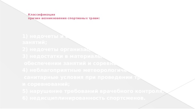 Классификация причин возникновения спортивных травм: 1) недочеты и ошибки в методике проведения занятий; 2) недочеты организации занятий и соревнований; 3) недостатки в материально-техническом обеспечении занятий и соревнований; 4) неблагоприятные метеорологические и санитарные условия при проведении тренировок и соревнований; 5) нарушение требований врачебного контроля; 6) недисциплинированность спортсменов.