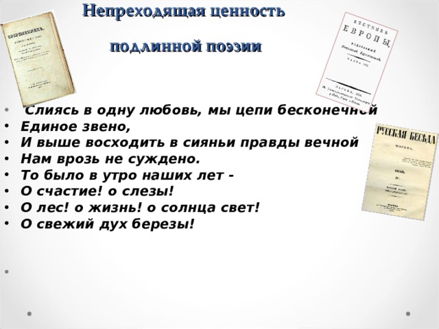 Непреходящая ценность  подлинной поэзии  Слиясь в одну любовь, мы цепи бесконечной Единое звено, И выше восходить в сияньи правды вечной Нам врозь не суждено. То было в утро наших лет - О счастие! о слезы! О лес! о жизнь! о солнца свет! О свежий дух березы! 