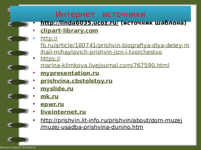 Интернет источники http://linda6035.ucoz.ru/ (источник шаблона) clipart-library.com http:// fb.ru/article/180741/prishvin-biografiya-dlya-detey-mihail-mihaylovich-prishvin-jizn-i-tvorchestvo https:// marina-klimkova.livejournal.com/767590.html mypresentation.ru prishvina.cbstolstoy.ru myslide.ru mk.ru epwr.ru liveinternet.ru http://prishvin.lit-info.ru/prishvin/about/dom-muzej/muzej-usadba-prishvina-dunino.htm    