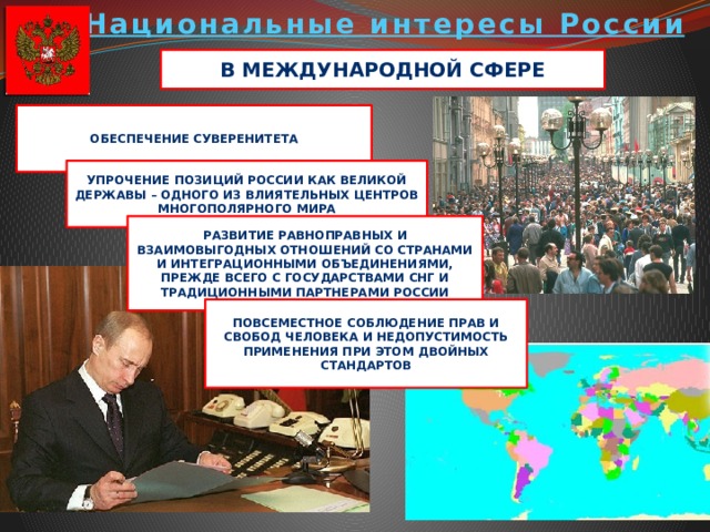 Национальные интересы России В международной сфере Обеспечение суверенитета Упрочение позиций России как великой державы – одного из влиятельных центров многополярного мира Развитие равноправных и взаимовыгодных отношений со странами и интеграционными объединениями, прежде всего с государствами СНГ и традиционными партнерами России Повсеместное соблюдение прав и свобод человека и недопустимость применения при этом двойных стандартов 