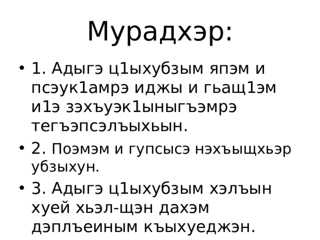 Мурадхэр: 1. Адыгэ ц1ыхубзым япэм и псэук1амрэ иджы и гьащ1эм и1э зэхъуэк1ыныгъэмрэ тегъэпсэлъыхьын. 2. Поэмэм и гупсысэ нэхъыщхьэр убзыхун. 3. Адыгэ ц1ыхубзым хэлъын хуей хьэл-щэн дахэм дэплъеиным къыхуеджэн. 5. Еджак1уэхэм я бзэм зегъэужьын. 