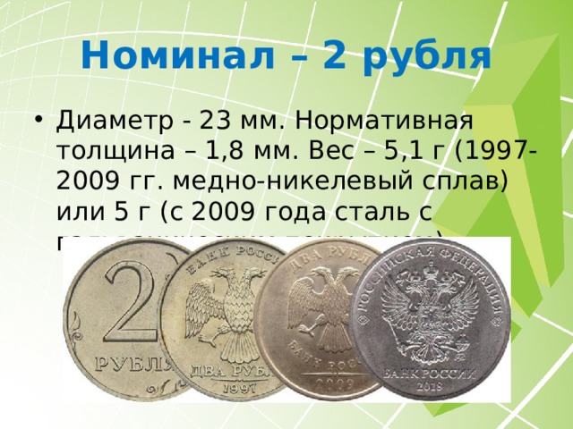 Номинал – 1 рубль Диаметр - 20,5 мм. Нормативная толщина – 1,5 мм. Вес - 3,25 г (1997-2009 гг. медно-никелевый сплав) или 3 г (с 2009 года сталь с гальваническим покрытием). Монеты 2014 года с графическим знаком рубля вместо единицы считаются юбилейными, но ценности не представляют из-за тиража в 100 000 000 штук. 